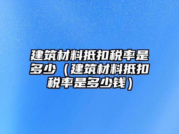 建筑材料抵扣稅率是多少（建筑材料抵扣稅率是多少錢）